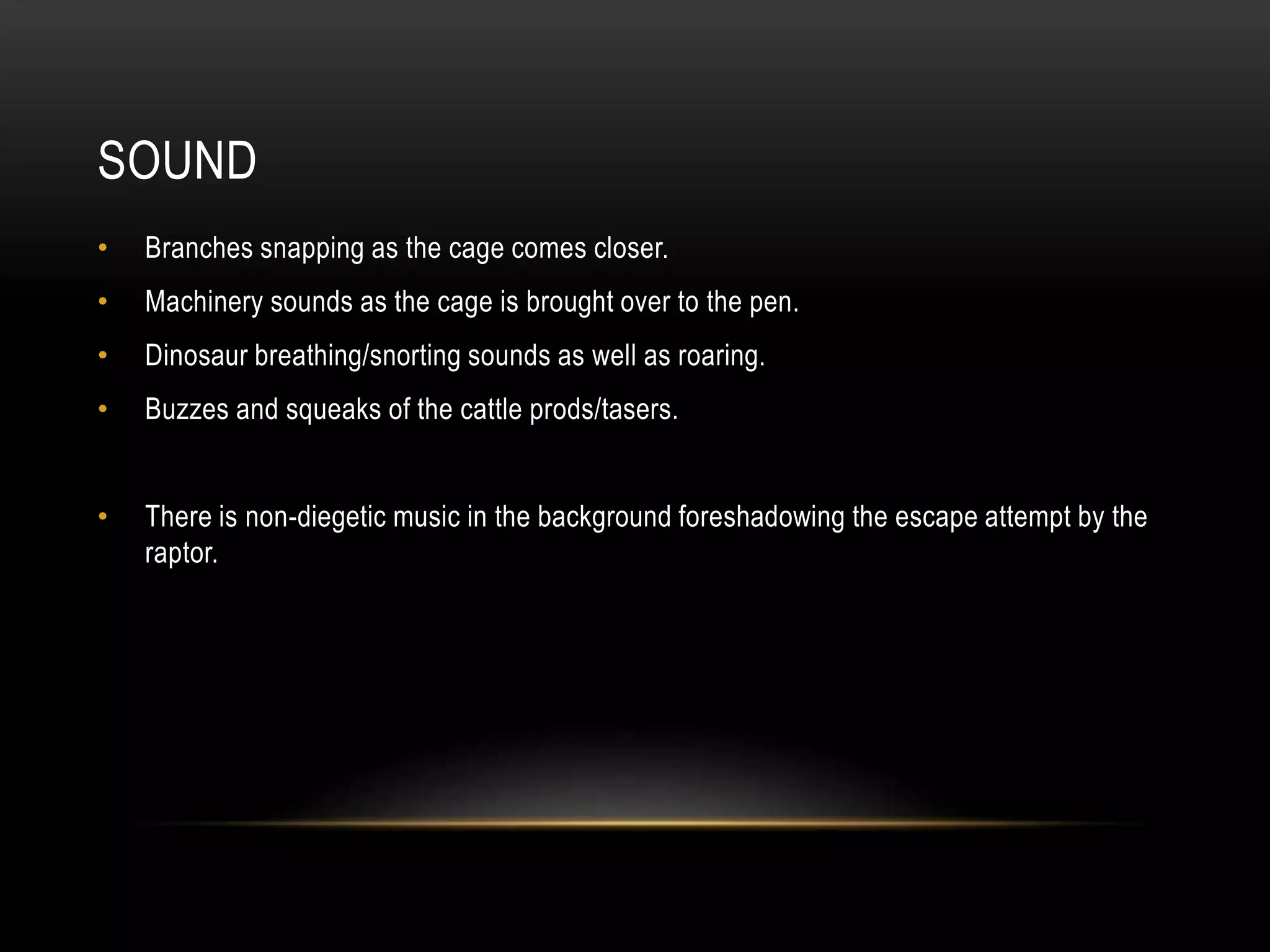 SOUND
• Branches snapping as the cage comes closer.
• Machinery sounds as the cage is brought over to the pen.
• Dinosaur breathing/snorting sounds as well as roaring.
• Buzzes and squeaks of the cattle prods/tasers.
• There is non-diegetic music in the background foreshadowing the escape attempt by the
raptor.
 