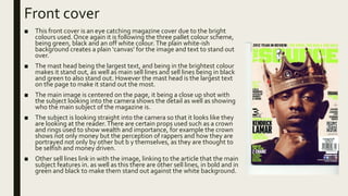 Front cover
■ This front cover is an eye catching magazine cover due to the bright
colours used. Once again it is following the three pallet colour scheme,
being green, black and an off white colour.The plain white-ish
background creates a plain ‘canvas’ for the image and text to stand out
over.
■ The mast head being the largest text, and being in the brightest colour
makes it stand out, as well as main sell lines and sell lines being in black
and green to also stand out. However the mast head is the largest text
on the page to make it stand out the most.
■ The main image is centered on the page, it being a close up shot with
the subject looking into the camera shows the detail as well as showing
who the main subject of the magazine is.
■ The subject is looking straight into the camera so that it looks like they
are looking at the reader.There are certain props used such as a crown
and rings used to show wealth and importance, for example the crown
shows not only money but the perception of rappers and how they are
portrayed not only by other but b y themselves, as they are thought to
be selfish and money driven.
■ Other sell lines link in with the image, linking to the article that the main
subject features in. as well as this there are other sell lines, in bold and in
green and black to make them stand out against the white background.
 