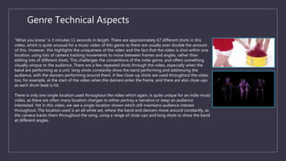 Genre Technical Aspects
“What you know” is 3 minutes 11 seconds in length. There are approximately 67 different shots in this
video, which is quite unusual for a music video of this genre as there are usually over double the amount
of this. However, this highlights the uniqueness of the video and the fact that the video is shot within one
location, using lots of camera tracking movements to move between frames and angles, rather than
editing lots of different shots. This challenges the conventions of the indie genre, and offers something
visually unique to the audience. There are a few repeated shots through the video, especially when the
band are performing as a unit, long-shots constantly show the band performing and addressing the
audience, with the dancers performing around them. A few close-up shots are used throughout the video
too, for example, at the start of the video when the dancers enter the frame, and there are also close-ups
as each drum beat is hit.
There is only one single location used throughout the video which again, is quite unique for an indie music
video, as there are often many location changes to either portray a narrative or keep an audience
interested. Yet in this video, we see a single location shown which still maintains audience interest
throughout. The location used is an all white set, where the band and dancers move around constantly, as
the camera tracks them throughout the song, using a range of close-ups and long shots to show the band
at different angles.
 