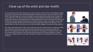 Close-up of the artist and star motifs
For the majority of the video, the band are shown central to the frame from many different angles
long-shots usually show them performing together. However, there are some close-ups and mid-
shots of the lead singer as he leaves the stage to directly address the audience and sing part of a
much softer verse. This helps to portray the band as quite emotional and allows the audience to
engage with the lyrics and understand the meaning behind the song. On the other hand, the use of
one location and the constant tracking shots of dancers helps to create an energetic music video,
which gives the idea that the band are very lively and enjoy performing to the audience. This is
reinforced by the use of close ups, as we can see the bands energetic movement as they perform.
This video does relate back to other music videos by Two Door Cinema Club, as it follows a similar
style, where the cameras are mainly focused on performance of the instruments rather than
narrative. Throughout all of their videos, the band are the centre piece of the performance, with
the camera mainly focusing on the costume and performance of the band, helping to create a
unique and isolated style of music video whereby the audience has complete focus on the music
and lyrics.
 