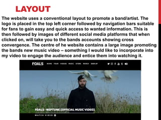 LAYOUT
The website uses a conventional layout to promote a band/artist. The
logo is placed in the top left corner followed by navigation bars suitable
for fans to gain easy and quick access to wanted information. This is
then followed by images of different social media platforms that when
clicked on, will take you to the bands accounts showing cross
convergence. The centre of he website contains a large image promoting
the bands new music video – something I would like to incorporate into
my video to engage the audience and entice them into watching it.
 