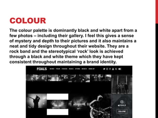 COLOUR
The colour palette is dominantly black and white apart from a
few photos – including their gallery. I feel this gives a sense
of mystery and depth to their pictures and it also maintains a
neat and tidy design throughout their website. They are a
rock band and the stereotypical ‘rock’ look is achieved
through a black and white theme which they have kept
consistent throughout maintaining a brand identity.
 