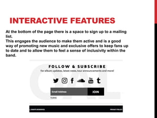INTERACTIVE FEATURES
At the bottom of the page there is a space to sign up to a mailing
list.
This engages the audience to make them active and is a good
way of promoting new music and exclusive offers to keep fans up
to date and to allow them to feel a sense of inclusivity within the
band.
 