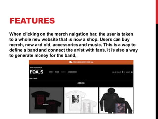 FEATURES
When clicking on the merch naigation bar, the user is taken
to a whole new website that is now a shop. Users can buy
merch, new and old, accessories and music. This is a way to
define a band and connect the artist with fans. It is also a way
to generate money for the band,
 