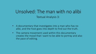 Unsolved: The man with no alibi
Textual Analysis 3:
• A documentary that investigates into a man who has no
alibi, and the host goes into depth to find out the truth.
• The camera movement used within this documentary
creates the mood that I want to be able to portray and also
the pace of editing.
 