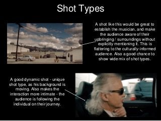 Shot Types
A shot like this would be great to
establish the musician, and make
the audience aware of their
upbringing / surroundings without
explicitly mentioning it. This is
flattering to the culturally-informed
audience. Also a good chance to
show wide mix of shot types.
A good dynamic shot - unique
shot type, as his background is
moving. Also makes the
interaction more intimate - the
audience is following the
individual on their journey.
 