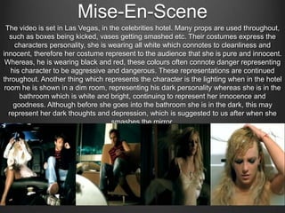 Mise-En-Scene
The video is set in Las Vegas, in the celebrities hotel. Many props are used throughout,
such as boxes being kicked, vases getting smashed etc. Their costumes express the
characters personality, she is wearing all white which connotes to cleanliness and
innocent, therefore her costume represent to the audience that she is pure and innocent.
Whereas, he is wearing black and red, these colours often connote danger representing
his character to be aggressive and dangerous. These representations are continued
throughout. Another thing which represents the character is the lighting when in the hotel
room he is shown in a dim room, representing his dark personality whereas she is in the
bathroom which is white and bright, continuing to represent her innocence and
goodness. Although before she goes into the bathroom she is in the dark, this may
represent her dark thoughts and depression, which is suggested to us after when she
smashes the mirror.

 