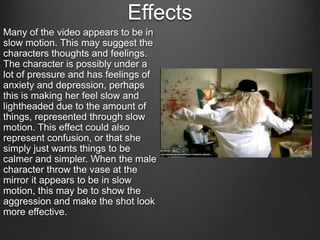 Effects
Many of the video appears to be in
slow motion. This may suggest the
characters thoughts and feelings.
The character is possibly under a
lot of pressure and has feelings of
anxiety and depression, perhaps
this is making her feel slow and
lightheaded due to the amount of
things, represented through slow
motion. This effect could also
represent confusion, or that she
simply just wants things to be
calmer and simpler. When the male
character throw the vase at the
mirror it appears to be in slow
motion, this may be to show the
aggression and make the shot look
more effective.

 