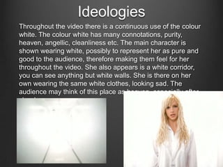 Ideologies
Throughout the video there is a continuous use of the colour
white. The colour white has many connotations, purity,
heaven, angellic, cleanliness etc. The main character is
shown wearing white, possibly to represent her as pure and
good to the audience, therefore making them feel for her
throughout the video. She also appears is a white corridor,
you can see anything but white walls. She is there on her
own wearing the same white clothes, looking sad. The
audience may think of this place as heaven, especially after
she drowns.

 