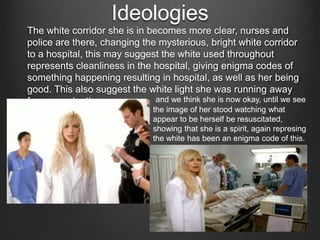 Ideologies
The white corridor she is in becomes more clear, nurses and
police are there, changing the mysterious, bright white corridor
to a hospital, this may suggest the white used throughout
represents cleanliness in the hospital, giving enigma codes of
something happening resulting in hospital, as well as her being
good. This also suggest the white light she was running away
and we think she is now okay, until we see
from was death
the image of her stood watching what
appear to be herself be resuscitated,
showing that she is a spirit, again represing
the white has been an enigma code of this.

 