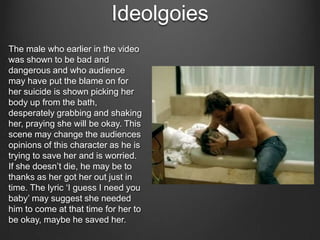 Ideolgoies
The male who earlier in the video
was shown to be bad and
dangerous and who audience
may have put the blame on for
her suicide is shown picking her
body up from the bath,
desperately grabbing and shaking
her, praying she will be okay. This
scene may change the audiences
opinions of this character as he is
trying to save her and is worried.
If she doesn’t die, he may be to
thanks as her got her out just in
time. The lyric ‘I guess I need you
baby’ may suggest she needed
him to come at that time for her to
be okay, maybe he saved her.

 
