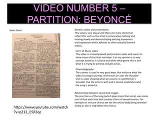 Notes Sheet
VIDEO NUMBER 5 –
PARTITION: BEYONCÉ
Generic codes and conventions:
This song is very sexual and there are many shots that
reflect this such as the artist in provocative clothing and
moving slowly and demonstrating enticing movement
and expression which adheres to other sexually themed
videos.
Form of Music video:
This video is a heavily based performance video and seems to
show more of that than narrative. It in my opinion is no way
concept based as it is black and white what genre this is and
what it is trying to achieve and get across.
Cinematography:
The camera is used in very good ways that enhance what the
video is trying to portray. At the start an over the shoulder
shot is used, showing what we assume is a gentleman's
shoulder that the artist is with and it almost establishes who
the song is aimed at
Relationship between sound and images:
The pre chorus of the song (which plays more than once) uses some
sort of shot each time that creates a form of sexual tension. For
example on one pre-chorus we see the artists body being revealed
slowly as she is sing before the chorus.
https://www.youtube.com/watch
?v=pZ12_E5R3qc
 