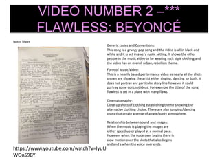 Notes Sheet
VIDEO NUMBER 2 –***
FLAWLESS: BEYONCÉ
Generic codes and Conventions:
This song is a grungy pop song and the video is all in black and
white and it is set in a very rustic setting. It shows the other
people in the music video to be wearing rock style clothing and
the video has an overall urban, rebellion theme.
Form of Music Video:
This is a heavily based performance video as nearly all the shots
shown are showing the artist either singing, dancing or both. It
does not portray any particular story line however it could
portray some concept ideas. For example the title of the song
flawless is set in a place with many flaws.
Cinematography:
Close up shots of clothing establishing theme showing the
alternative clothing choice. There are also jumping/dancing
shots that create a sense of a rave/party atmosphere.
Relationship between sound and images:
When the music is playing the images are
either speed up or played at a normal pace.
However when the voice over begins there is
slow motion over the shots that also begins
and end s when the voice over ends.
https://www.youtube.com/watch?v=IyuU
WOnS9BY
 