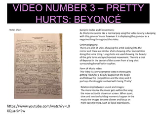 Notes Sheet
VIDEO NUMBER 3 – PRETTY
HURTS: BEYONCÉ
Generic Codes and Conventions:
As this to me seems like a normal pop song the video is very in keeping
with this genre of music however it is displaying the glamour as a
negative thing throughout the video.
Form of Music video:
This video is a very narrative video it shows girls
getting ready for a beauty pageant at the begin
and follows the competition and the story and it
portrays the struggle involved with being ‘Pretty’
Cinematography:
There are a lot of shots showing the artist looking into the
mirror and there are similar shots showing other competitors
doing the same thing. Long shots are used showing the beauty
of the girls form and synchronized movement. There is a shot
of Beyoncé in the center of the screen from a long shot
surrounding herself with trophies.
Relationship between sound and images:
The more intense the music gets within the song
the more action is shown on screen. When quiet,
slow and tension building moments happen in the
music the images become slower and focus on
more specific thing, such as facial expressions.
https://www.youtube.com/watch?v=LX
XQLa-5n5w
 