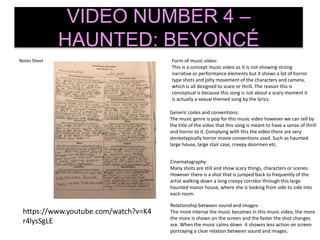 Notes Sheet
VIDEO NUMBER 4 –
HAUNTED: BEYONCÉ
Generic codes and conventions:
The music genre is pop for this music video however we can tell by
the title of the video that this song is meant to have a sense of thrill
and horror to it. Complying with this the video there are very
stereotypically horror movie conventions used. Such as haunted
large house, large stair case, creepy doormen etc.
Form of music video:
This is a concept music video as it is not showing strong
narrative or performance elements but it shows a lot of horror
type shots and jolty movement of the characters and camera,
which is all designed to scare or thrill. The reason this is
conceptual is because this song is not about a scary moment it
is actually a sexual themed song by the lyrics.
Cinematography:
Many shots are still and show scary things, characters or scenes.
However there is a shot that is jumped back to frequently of the
artist walking down a long creepy corridor through this large
haunted manor house, where she is looking from side to side into
each room.
Relationship between sound and images:
The more intense the music becomes in this music video, the more
the more is shown on the screen and the faster the shot changes
are. When the music calms down it showns less action on screen
portraying a clear relation between sound and images.
https://www.youtube.com/watch?v=K4
r4lysSgLE
 