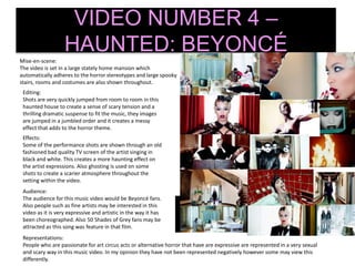 VIDEO NUMBER 4 –
HAUNTED: BEYONCÉ
Mise-en-scene:
The video is set in a large stately home mansion which
automatically adheres to the horror stereotypes and large spooky
stairs, rooms and costumes are also shown throughout.
Editing:
Shots are very quickly jumped from room to room in this
haunted house to create a sense of scary tension and a
thrilling dramatic suspense to fit the music, they images
are jumped in a jumbled order and it creates a messy
effect that adds to the horror theme.
Effects:
Some of the performance shots are shown through an old
fashioned bad quality TV screen of the artist singing in
black and white. This creates a more haunting effect on
the artist expressions. Also ghosting is used on some
shots to create a scarier atmosphere throughout the
setting within the video.
Audience:
The audience for this music video would be Beyoncé fans.
Also people such as fine artists may be interested in this
video as it is very expressive and artistic in the way it has
been choreographed. Also 50 Shades of Grey fans may be
attracted as this song was feature in that film.
Representations:
People who are passionate for art circus acts or alternative horror that have are expressive are represented in a very sexual
and scary way in this music video. In my opinion they have not been represented negatively however some may view this
differently.
 