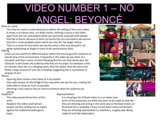 VIDEO NUMBER 1 – NO
ANGEL: BEYONCÉMise-en-scene
- The mise-en-scene is used obviously to define the setting of the music video.
It shows a run down area, run down rooms, nothing is luxury in the video
apart from the cars and jewelry which we commonly associate with people
that like to flaunt. Because of what surrounds the cars and jewelry we assume
that this is most probably stolen which ties into the ‘No Angel’ theme.
- There is a sense of irony when we see the artist in this area dressed in all
white symbolizing an Angel in some of her performance shots
Editing
- Jump cuts are used from different places within the area to give the audience an
overall view of the environment. Frequently in this video we see shots of a
character and then a series of shits following the this one that shows who the
character is and shows the audience why they are no angel. For example a shot
of a female, then her in a changing room, then her locker, then her attire and
finally a large amount of cash she is holding. Suggesting she is a prostitute or
stripper of sort.
Effects
- Opening shots shows a time lapse of a city skyline
- Uses split screens on the bridge of the song when we see the cars, making the
video able to show as much as possible.
- Ghosting is also used on the car shits to enhance what the audience are
seeing.
Audience
- This video would attract fans of this
artist
- However this video could attract
people not fans of Beyoncé as it goes
against her traditional video genre
types.
Representations
- It is showing a lot of black males in a run down area
- Some of the characters are white but seem to be made to look like
they are dressing and acting in the same way as the black males so I
think that this is probably a focus on the black males and females.
- They are all being represented in a rebellious, naughty way. Being
made to look like lawbreakers.
 