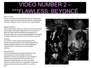 VIDEO NUMBER 2 –
***FLAWLESS: BEYONCÉ
Mise-en-scene:
We can see things such as brock walls that are heavily spray
painted, lit fires set inside an old used oil tank, metal grungy
materials. Adding to irony of the title of the song ‘Flawless’.
Editing and Effects:
A lot of slow motion shots are used and a lot of time-lapsing
distorting the video quite frequently. The entire video is in
black and white and these effected shots playing in no
particular order and are continuously swapping and changing
creating a high level of tension within the videos sequence.
Audience:
The audience of this video would be Beyoncé fans.
Also because of the fashion in this video along with the
setting and filters subverts to the artists stereotypical
videos therefor it could attract a more versatile
audience.
Representations:
I think the people that are being represented in this
music video are those who stand out and are
expressive. Perhaps these people are quite rebellious
also but only want the best for the world such as
equality, this would explain the voice over about
feminism. Also the title of the song explains how these
people are being represented, which is in a positive
way.
 