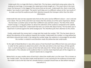 Underneath this is a large title that is a black font. This has been underlined using a grey colour. By 
making this text large, it encourages the naked eye to look straight at it. This cover story is the main 
cover line because it is the biggest of the stories that can be seen. Underneath this, there is text that 
readers ‘see results in just 8 days’. The words ‘just 8 days are in a different colours to the ‘see results in’ 
to make sure that the audience pulls their attention towards the timespan rather than the other 
information. 
Underneath this text are two separate texts that are the same size but different colours – one is red and 
one is black. The use of the same font size means that the articles are of the same importance. Below 
the two texts is another piece of text that is different sizes and font colours. The title of the article 
‘instant energy’ is in big grey letters to attract the attention of the audience compared to the subtitle 
that is small and in black font. Underneath that text is an article title about money. This has been put in 
black font in contrast against the white background. This therefore pulls their attention to the article. 
Finally, underneath the money text is a large text that reads the number ‘792’. This has been done to 
attract the attention of the audience towards the number. Underneath the number is a long yellow box 
with black coloured text inside it. By making the number large, the audience is encouraged to see what 
the number is related to and therefore reads the yellow box text underneath. 
To the right of David Beckham is two other pieces of text that both have different font sizes and colours 
in order for the audience to determine which is the title and which is the main focus of that specific 
text. In small writing there is a piece of text that talks about the ’10 best style tips’ with two arrows 
underneath it. This indicates to the audience that it is not the most important part of the magazine so 
doesn’t need to be in a large font. 
Below that is an even smaller piece of text that is about the model who is on the cover. This is known as 
the ‘model credit’. This has been made small because it is not a priority for the audience to know who 
the model is due to the fact that he’s already famous so people should have an idea before having to 
read who it is. 
 