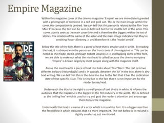 Empire Magazine 
Within this magazine cover of the cinema magazine ‘Empire’ we are immediately greeted 
with a photograph of someone in a red and gold suit. This is the main image within the 
cover. His composition is centred. We can tell that this person is related to the film ‘Iron 
Man 3’ because the text can be seen in bold red text to the middle left of the actor. This 
cover story is seen as the main cover line and is therefore the biggest within the set of 
stories. The relation of the name of the actor and the main image indicates that they’re 
crediting Robert Downey. Jr and therefore it is the ‘model credit’. 
Below the title of the film, there is a piece of text that is smaller and in white. By reading 
the text, it is obvious who the person on the front cover of the magazine in. This can be 
noted as the model credit. Although Robert Downey Jr. is overlapping some of the font, 
we are able to make out what the masthead is called because the cinema company 
‘Empire’ is known largely by most people along with the magazine itself. 
Above the masthead is a piece of text that talks about ‘Star Wars’. The text is in two 
different colours (red and gold) and is in capitals. Between the ‘M’ in the title, there is tiny 
text writing. We can tell that this is the date line due to the fact that it has the publication 
date of that specific issue. This is tiny due to the fact that it is not important for the 
reader to see/read. 
Underneath the title to the right is a small piece of text that is in white. It informs the 
audience that the magazine is the biggest in the film industry in the world. This is defined 
as the ‘selling line’ which is used to try and grab the reader’s attention and encourage 
them to buy the magazine. 
Underneath that text is a name of a actor which is in a white font. It is a bigger size than 
the font below it which indicates that it’s more important. The text below is in red and is 
slightly smaller as just mentioned. 
 