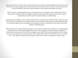 At the bottom left of the cover, there is some text that is of a small size. When looking at the text, we can tell 
that they’re for two separate articles. We know this because of the colours and sizes. The red indicates the 
title of that specific title and the white font gives a brief couple words about the article. 
Above this text is a gold coloured text that simply says ‘plus’ This indicates to the audience that there is 
more which is featured within the magazine. Below the masthead of the magazine to the left is a black 
coloured banner which reads ‘the original avenger’ in white writing. 
By looking at the magazine, we can clearly tell that there is a colour theme within the cover. The three main 
colours which are present are red, gold and white. Due to the fact that the armour in which Robert Downey 
Jr. is wearing is gold and red, the magazine has decided to colour co-ordinate with it to make it look more 
effective and professional. 
When looking at the image and what is going on, we are able to tell that he is standing in a surrounding that 
looks like the sky. This looks good against the colours of the magazine and also the colours of Robert. It 
allows for him to stand out more within the magazine cover itself. When we look at Robert and his armour, 
we can also see sparks. These sparks indicate to the audience that the film in which he stars in is an action 
film. This is due to the fact that sparks usually relate to fires, which is considered an action movie. 
