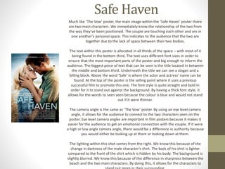 Safe Haven 
Much like ‘The Vow’ poster, the main image within the ‘Safe Haven’ poster there 
are two main characters. We immediately know the relationship of the two from 
the way they’ve been positioned. The couple are touching each other and are in 
one another’s personal space. This indicates to the audience that the two are 
together due to the lack of space between their two bodies. 
The text within this poster is allocated in all thirds of the space – with most of it 
being found in the bottom third. The text uses different font sizes in order to 
ensure that the most important parts of the poster and big enough to inform the 
audience. The biggest piece of text that can be seen is the title located in between 
the middle and bottom third. Underneath the title we can see a slogan and a 
billing block. Above the word ‘Safe’ is where the actor and actress’ name can be 
found. At the top of the poster is the selling point where it uses a previous 
successful film to promote this one. The font style is quite straight and bold in 
order for it to stand out against the background. By having a thick font style, it 
allows for the words to seen seen because the colour is blue and would not stand 
out if it were thinner. 
The camera angle is the same as ‘The Vow’ poster. By using an eye level camera 
angle, it allows for the audience to connect to the two characters seen on the 
poster. Eye level camera angles are important in film posters because it makes it 
easier for the audience to get an emotional connection with the couple. If it were 
a high or low angle camera angle, there would be a difference in authority because 
you would either be looking up at them or looking down at them. 
The lighting within this shot comes from the right. We know this because of the 
change in darkness of the male character’s shirt. The back of his shirt is lighter 
compared to the front of the shirt which is hidden by his body. The background is 
slightly blurred. We know this because of the difference in sharpness between the 
beach and the two main characters. By doing this, it allows for the characters to 
stand out more in their surrounding. 
 
