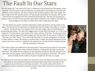 The Fault In Our Stars 
This film poster for ‘The Fault In Our Stars’ is different to the previous two film posters I have 
analysed. This film poster is quite simple but uses bold colours and sharpness to attract the 
attention of the audience. The main similarity with all three posters is the main image. The 
main image within this specific poster is of two people laying down on the grass. We can tell 
that the two are together from the connection that they have. The two are touching one 
another and are in each other’s personal space which indicates to the audience that they feel 
close enough to each other to allow them to go in their personal space. 
The text within this poster is limited and features within the bottom and top thirds of the 
space. The text within the top third is a selling point that encourages the audience to watch 
the film. The text found in the bottom third is the title, slogan, date and website/social 
networking information. The title is the biggest piece of text within the poster as it is the most 
important. The font colours used relate to the colour scheme of the film. The text uses white 
and blue to contrast against the dark background. The font style for this poster is different to 
‘The Vow’ and ‘Safe ‘Haven’. This is due to the fact that it is curvier and appears to look like 
it’s been drawn in crayon. By having a curvy font style, it makes the overall appearance of the 
poster seem not as serious. It allows for the audience to see that the film is laid back along 
with the characters in the shot. 
This camera angle is also different to the two posters I have previously analysed. The camera 
angle is a top angle which means that the audience is looking directly down on the two 
characters. This allows for the audience to still make the connection with the characters but 
also make the shot appear more dramatic due to the circumstances of the film. This works 
well and allows for the audience to get an insight into the two as a couple. 
The lighting in this shot helps to soften the character’s faces and bodies and makes them look 
more defined. By having little background showing and having it blurred allows for the 
audience to put their focus on the two characters. This works really well in terms of 
appearance and also having the characters sharper makes them look more important within 
the shot. 
 
