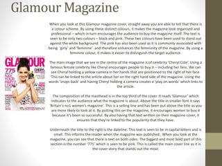 Glamour Magazine 
When you look at this Glamour magazine cover, straight away you are able to tell that there is 
a colour scheme. By using these distinct colours, it makes the magazine look organised and 
professional – which in turn encourages the audience to buy the magazine itself. The text is 
seen to be only two colours – black and pink. These two colours have been used to stand out 
against the white background. The pink has also been used as it is commonly associated with 
being ‘girly’ and ‘feminine’ and therefore enhances the femininity of the magazine. By using a 
feminine colour, it makes it easier to distinguish the target audience. 
The main image that we see in the centre of the magazine is of celebrity ‘Cheryl Cole’. Using a 
famous female celebrity like Cheryl encourages people to buy it – including her fans. We can 
see Cheryl holding a yellow camera in her hands that are positioned to the right of her face. 
This can be linked to the article about her on the right hand side of the magazine. Using the 
words ‘snaps back’ and having Cheryl holding a camera creates a ‘play on words’ which links to 
the article. 
The composition of the masthead is in the top third of the cover. It reads ‘Glamour’ which 
indicates to the audience what the magazine is about. Above the title in smaller font it says 
‘Britain's no1 women’s magazine’. This is a selling line and has been put above the title as you 
are more likely to look at it. By putting this on the magazine, it encourages women to buy it 
because it’s been so successful. By also having that text written on their magazine cover, it 
ensures that they’re linked to the popularity that they have. 
Underneath the title to the right is the dateline. This text is seen to be in capital letters and is 
small. This informs the reader when the magazine was published. When you look at the 
magazine, you can see that there is text on both sides. The biggest and most bold part of this 
section is the number ‘775’ which is seen to be pink. This is called the main cover line as it is 
the cover story that stands out the most. 
 