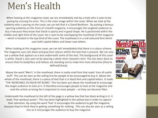 Men’s Health 
When looking at this magazine cover, we are immediately met by a male who is seen to be 
posing by crossing his arms. This is the main image within the cover. When we look at the 
celebrity who is posing on the cover, we can tell that it is David Beckham. By putting a famous 
sporting celebrity on the front of a health magazine, it encourages the targeted audience to 
buy it because they know that David is sporty and in good shape. He is positioned within the 
middle and right third of the cover. He is seen to be overlapping the masthead of the magazine 
– which is located in the top third of the cover. The masthead is in a red coloured font which 
uses both capital letters and lower case letters. 
When looking at this magazine cover, we can tell immediately that there is a colour scheme. 
The magazine uses red, black and grey font colours within the text that is present. We can also 
see a yellow that appears as a box underneath some of the text. The background of this cover 
is white. David is also seen to be wearing a white short sleeved t-shirt. This has been done to 
ensure that his body/face and tattoos are standing out to make him more attractive (they’re 
defined/sharp). 
Above the word ‘Men’s’ in the masthead, there is really small font that reads ‘tons of useful 
stuff’. This can be seen as the selling line for people to be encouraged to buy it. Above the 
whole of the masthead, there is a piece of text that is in black font and capital letters. It reads 
‘THE INCREDIBLE 24-HOUR FAT BURN!’. This has been put above the masthead to encourage 
the target audience to look at it. It therefore encourages people to look at the magazine and 
read the article as losing fat is important to most people – so they can become fitter. 
Underneath the masthead to the left of the page is a yellow box that has black writing in it. It 
reads ‘free workout poster’. This has been highlighted in the yellow box in order to capture 
their attention. By using the word ‘free’ it encourages the audience to get the magazine 
because they’re think they’re getting something for nothing. This can also be seen as a selling 
line as it encourages the audience to buy the magazine. 
 