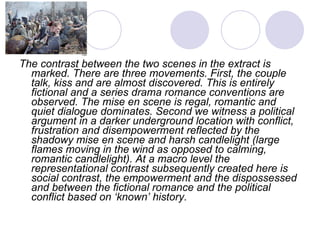 The contrast between the two scenes in the extract is marked. There are three movements. First, the couple talk, kiss and are almost discovered. This is entirely fictional and a series drama romance conventions are observed. The mise en scene is regal, romantic and quiet dialogue dominates. Second we witness a political argument in a darker underground location with conflict, frustration and disempowerment reflected by the shadowy mise en scene and harsh candlelight (large flames moving in the wind as opposed to calming, romantic candlelight). At a macro level the representational contrast subsequently created here is social contrast, the empowerment and the dispossessed and between the fictional romance and the political conflict based on ‘known’ history.  