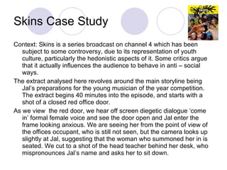 Skins Case Study Context: Skins is a series broadcast on channel 4 which has been subject to some controversy, due to its representation of youth culture, particularly the hedonistic aspects of it. Some critics argue that it actually influences the audience to behave in anti – social ways.  The extract analysed here revolves around the main storyline being Jal’s preparations for the young musician of the year competition. The extract begins 40 minutes into the episode, and starts with a shot of a closed red office door.  As we view  the red door, we hear off screen diegetic dialogue ‘come in’ formal female voice and see the door open and Jal enter the frame looking anxious. We are seeing her from the point of view of the offices occupant, who is still not seen, but the camera looks up slightly at Jal, suggesting that the woman who summoned her in is seated. We cut to a shot of the head teacher behind her desk, who mispronounces Jal’s name and asks her to sit down. 