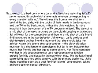 Next we cut to a bedroom where Jal and a friend are watching Jal’s TV performance, through which she enacts revenge by responding to every question with ‘no’. We witness this from a two shot from behind the two girls, with the backs of their heads in the foreground and the TV in the background – thus the girls watching is more important than the content of the TV programme itself. The we cut to a mid shot of the two characters on the sofa discussing what clothes Jal will wear for the competition and then to a mid shot of Jal’s friend finding clothes in the wardrobe for Jal to wear. Jal is anxious and disinterested but her friend is adamant that she should take her advice. Again this scene sets up a contrast – the black classical musician is a challenge to stereotyping but Jal is torn between her music, her friends and her age to some extent. Her friend contrasts with her in this sequence to set up a representational tension around feminity and sexuality themes which may, like the loathing of patronising teachers strike a nerve with the primary audience.  Jal’s  friend could be seen as a post feminist ‘playful’ construction, taking an ironic spin on sexual attraction.  