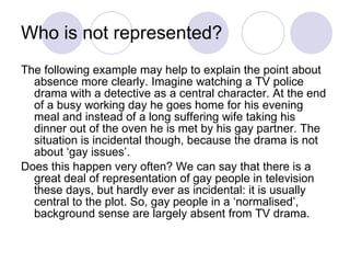 Who is not represented?  The following example may help to explain the point about absence more clearly. Imagine watching a TV police drama with a detective as a central character. At the end of a busy working day he goes home for his evening meal and instead of a long suffering wife taking his dinner out of the oven he is met by his gay partner. The situation is incidental though, because the drama is not about ‘gay issues’. Does this happen very often? We can say that there is a great deal of representation of gay people in television these days, but hardly ever as incidental: it is usually central to the plot. So, gay people in a ‘normalised’, background sense are largely absent from TV drama.  