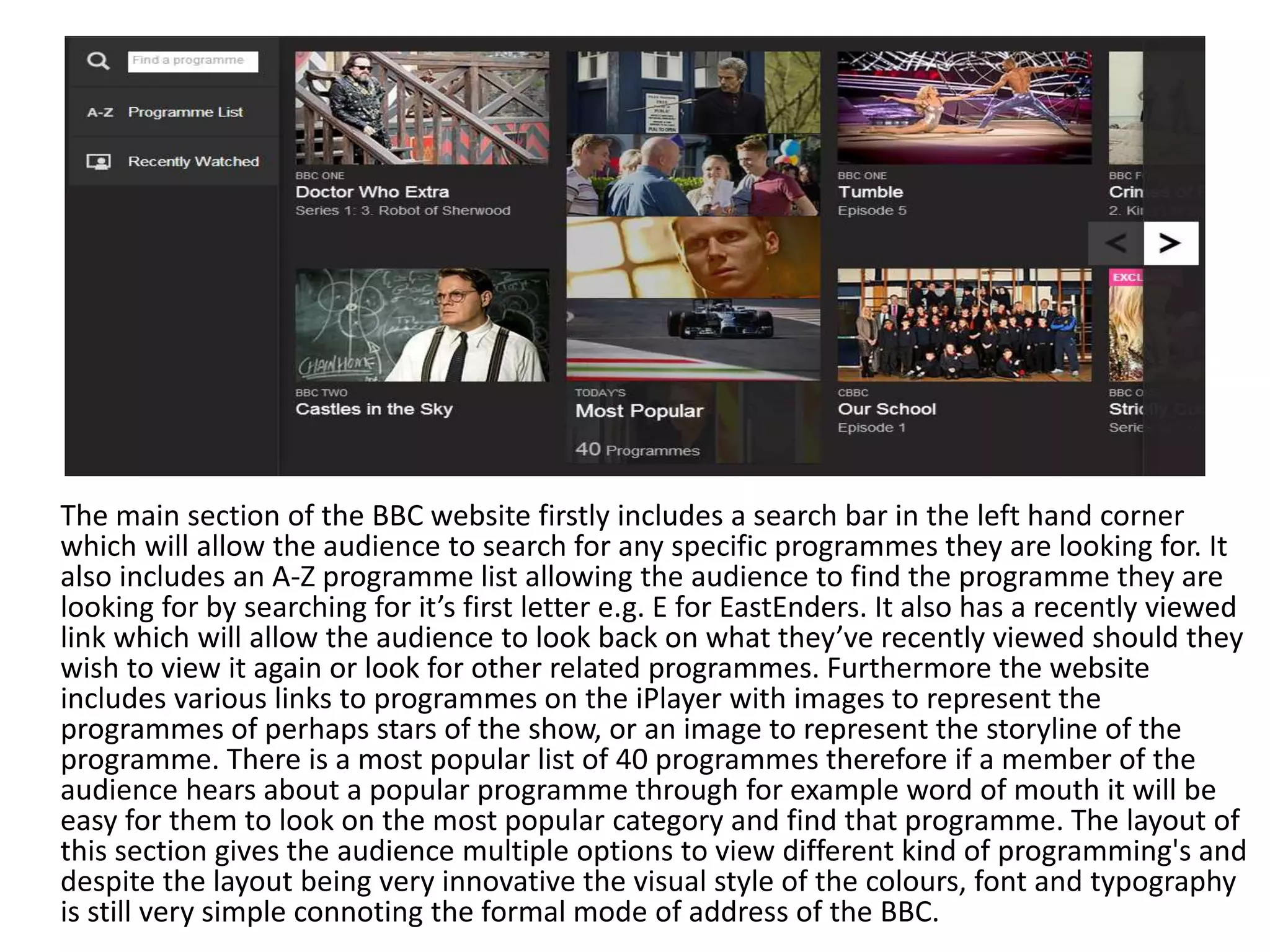 The main section of the BBC website firstly includes a search bar in the left hand corner 
which will allow the audience to search for any specific programmes they are looking for. It 
also includes an A-Z programme list allowing the audience to find the programme they are 
looking for by searching for it’s first letter e.g. E for EastEnders. It also has a recently viewed 
link which will allow the audience to look back on what they’ve recently viewed should they 
wish to view it again or look for other related programmes. Furthermore the website 
includes various links to programmes on the iPlayer with images to represent the 
programmes of perhaps stars of the show, or an image to represent the storyline of the 
programme. There is a most popular list of 40 programmes therefore if a member of the 
audience hears about a popular programme through for example word of mouth it will be 
easy for them to look on the most popular category and find that programme. The layout of 
this section gives the audience multiple options to view different kind of programming's and 
despite the layout being very innovative the visual style of the colours, font and typography 
is still very simple connoting the formal mode of address of the BBC. 
 