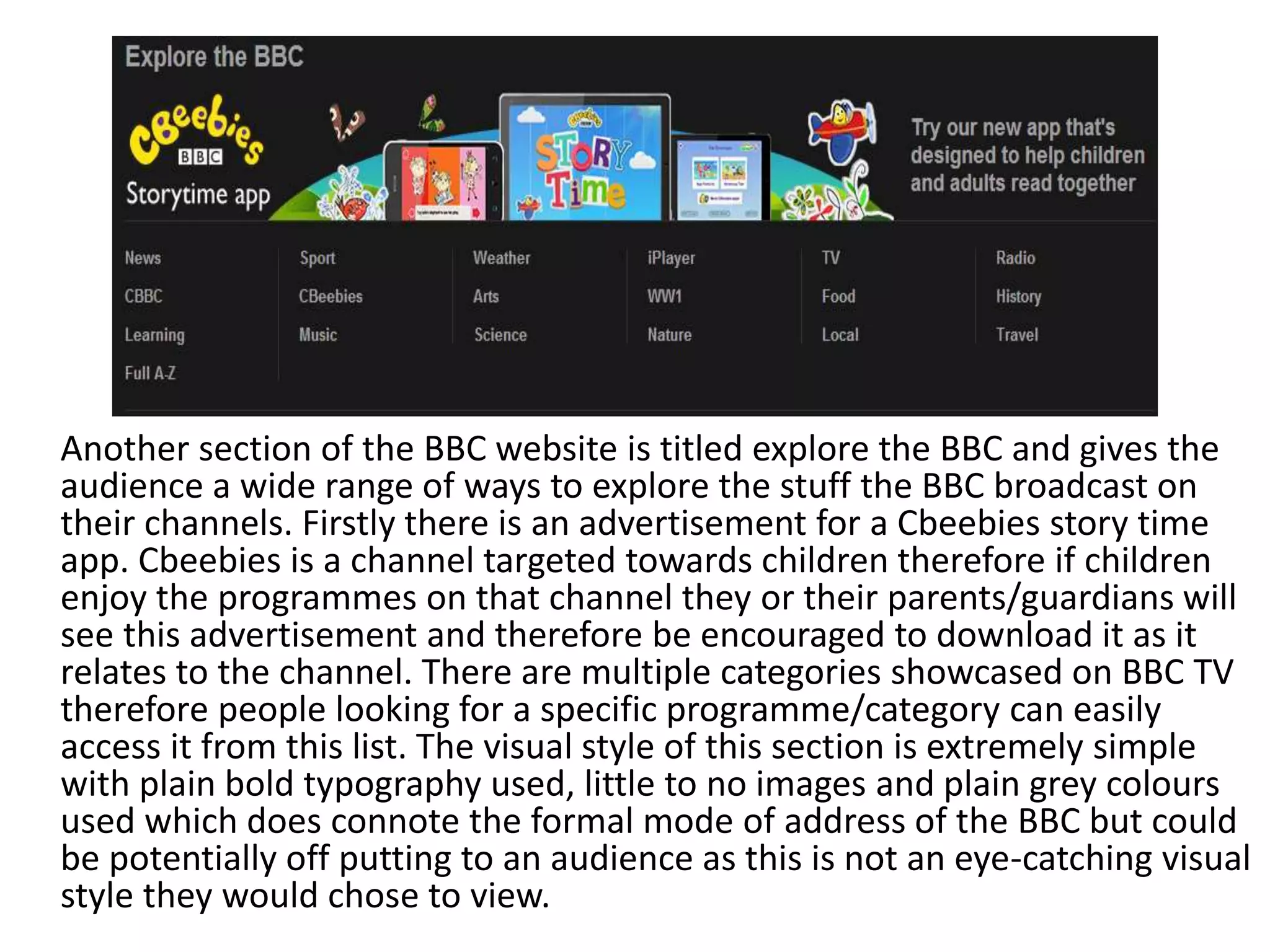 Another section of the BBC website is titled explore the BBC and gives the 
audience a wide range of ways to explore the stuff the BBC broadcast on 
their channels. Firstly there is an advertisement for a Cbeebies story time 
app. Cbeebies is a channel targeted towards children therefore if children 
enjoy the programmes on that channel they or their parents/guardians will 
see this advertisement and therefore be encouraged to download it as it 
relates to the channel. There are multiple categories showcased on BBC TV 
therefore people looking for a specific programme/category can easily 
access it from this list. The visual style of this section is extremely simple 
with plain bold typography used, little to no images and plain grey colours 
used which does connote the formal mode of address of the BBC but could 
be potentially off putting to an audience as this is not an eye-catching visual 
style they would chose to view. 
 