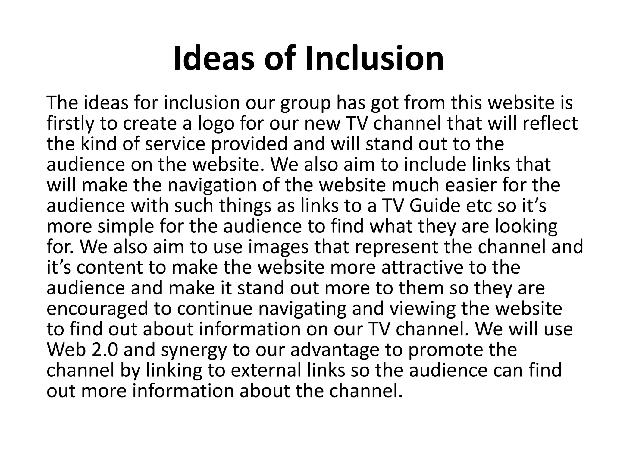 Ideas of Inclusion 
The ideas for inclusion our group has got from this website is 
firstly to create a logo for our new TV channel that will reflect 
the kind of service provided and will stand out to the 
audience on the website. We also aim to include links that 
will make the navigation of the website much easier for the 
audience with such things as links to a TV Guide etc so it’s 
more simple for the audience to find what they are looking 
for. We also aim to use images that represent the channel and 
it’s content to make the website more attractive to the 
audience and make it stand out more to them so they are 
encouraged to continue navigating and viewing the website 
to find out about information on our TV channel. We will use 
Web 2.0 and synergy to our advantage to promote the 
channel by linking to external links so the audience can find 
out more information about the channel. 
 