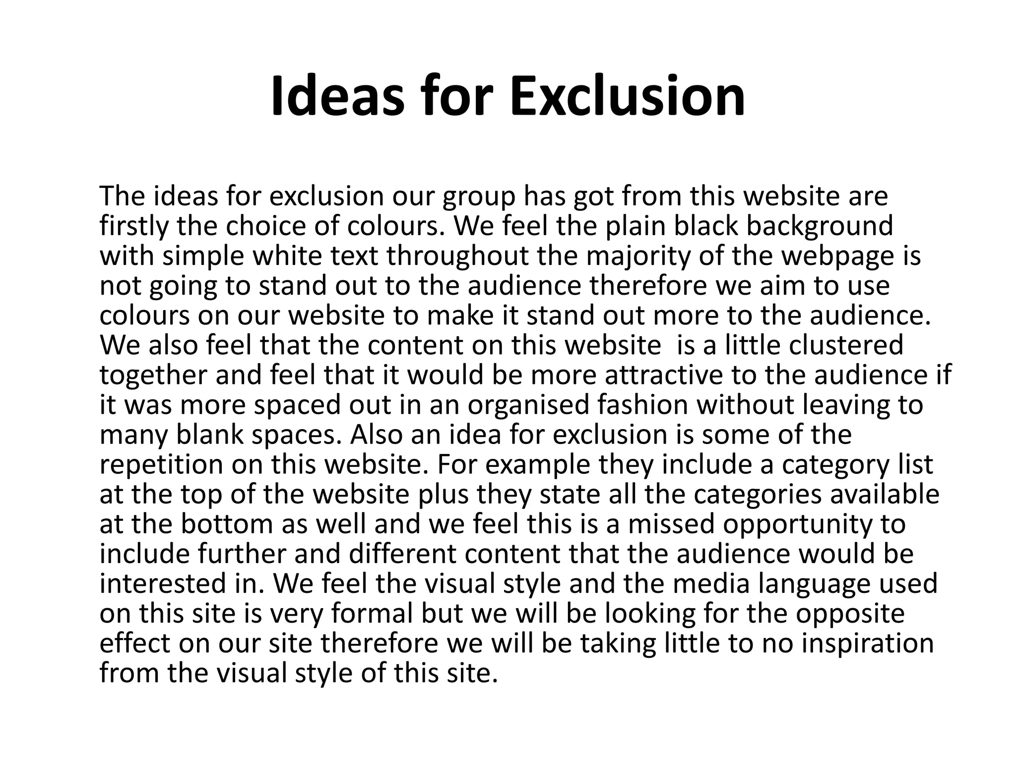 Ideas for Exclusion 
The ideas for exclusion our group has got from this website are 
firstly the choice of colours. We feel the plain black background 
with simple white text throughout the majority of the webpage is 
not going to stand out to the audience therefore we aim to use 
colours on our website to make it stand out more to the audience. 
We also feel that the content on this website is a little clustered 
together and feel that it would be more attractive to the audience if 
it was more spaced out in an organised fashion without leaving to 
many blank spaces. Also an idea for exclusion is some of the 
repetition on this website. For example they include a category list 
at the top of the website plus they state all the categories available 
at the bottom as well and we feel this is a missed opportunity to 
include further and different content that the audience would be 
interested in. We feel the visual style and the media language used 
on this site is very formal but we will be looking for the opposite 
effect on our site therefore we will be taking little to no inspiration 
from the visual style of this site. 
