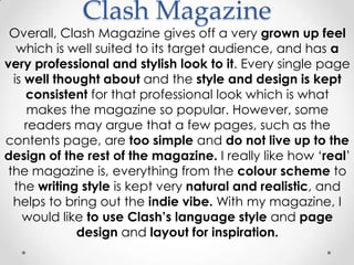 Clash Magazine
 Overall, Clash Magazine gives off a very grown up feel
   which is well suited to its target audience, and has a
very professional and stylish look to it. Every single page
  is well thought about and the style and design is kept
     consistent for that professional look which is what
      makes the magazine so popular. However, some
     readers may argue that a few pages, such as the
contents page, are too simple and do not live up to the
design of the rest of the magazine. I really like how ‘real’
 the magazine is, everything from the colour scheme to
  the writing style is kept very natural and realistic, and
  helps to bring out the indie vibe. With my magazine, I
    would like to use Clash‟s language style and page
              design and layout for inspiration.
 