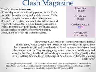 Clash Magazine
                                                                                       Readership:
Clash’s Mission Statement:
                                                                                        188, 940
‚Clash Magazine is the flagship product in the Clash
portfolio. Award-winning and widely revered, Clash                                     Circulation:
provides in-depth features and stunning shoots                                           47, 235
alongside informative news, exclusive interviews and
respected reviews. Our opinion-forming audience is                                  Gender (approx.):
treated to a premium print product which challenges                                      50/50
convention like no other across twelve monthly
issues, many of which are themed specials..‛                                          Average Age:
                                                                                      21 – 31 (71%)

                                The average Clash reader is ‚in employment and follows
               music, films, books, gadgets and clothes. When they choose to spend their
             hard- earned cash, it’s well considered and based on recommendations from
            the sharpest sources. They are gig-going, fashion conscious, tech hungry and
           consider the Noughties the decade of cheap money, and ‘nothing’ politics. The
           30+ are settling down to laugh at the days of Acid House with the 18+ creating
                                                                             what’s new.‛
    Clash magazine is published by Clash Music Ltd twelve times a year. Clash magazine is a trademark of
    Clash Music Ltd. Clash Music Ltd originally extended to live events and festival partnerships, until the
                        magazine was founded by publisher John O’Rourke in 2004.
 