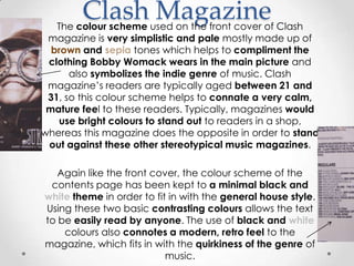 Clash Magazine
   The colour scheme used on the front cover of Clash
 magazine is very simplistic and pale mostly made up of
  brown and sepia tones which helps to compliment the
 clothing Bobby Womack wears in the main picture and
      also symbolizes the indie genre of music. Clash
 magazine’s readers are typically aged between 21 and
 31, so this colour scheme helps to connate a very calm,
 mature feel to these readers. Typically, magazines would
   use bright colours to stand out to readers in a shop,
whereas this magazine does the opposite in order to stand
 out against these other stereotypical music magazines.

   Again like the front cover, the colour scheme of the
 contents page has been kept to a minimal black and
white theme in order to fit in with the general house style.
Using these two basic contrasting colours allows the text
to be easily read by anyone. The use of black and white
    colours also connotes a modern, retro feel to the
magazine, which fits in with the quirkiness of the genre of
                           music.
 