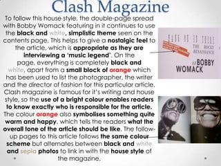 Clash Magazine
To follow this house style, the double-page spread
with Bobby Womack featuring in it continues to use
 the black and white, simplistic theme seen on the
contents page. This helps to give a nostalgic feel to
    the article, which is appropriate as they are
        interviewing a „music legend‟. On the
     page, everything is completely black and
  white, apart from a small block of orange which
 has been used to list the photographer, the writer
and the director of fashion for this particular article.
Clash magazine is famous for it’s writing and house
style, so the use of a bright colour enables readers
 to know exactly who is responsible for the article.
The colour orange also symbolises something quite
 warm and happy, which tells the readers what the
overall tone of the article should be like. The follow-
   up pages to this article follows the same colour
 scheme but alternates between black and white
  and sepia photos to link in with the house style of
                    the magazine.
 