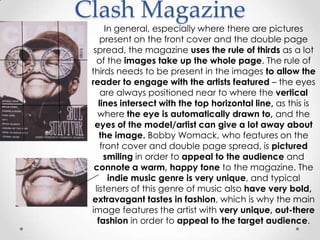 Clash Magazine
        In general, especially where there are pictures
     present on the front cover and the double page
  spread, the magazine uses the rule of thirds as a lot
    of the images take up the whole page. The rule of
 thirds needs to be present in the images to allow the
 reader to engage with the artists featured – the eyes
      are always positioned near to where the vertical
     lines intersect with the top horizontal line, as this is
    where the eye is automatically drawn to, and the
  eyes of the model/artist can give a lot away about
     the image. Bobby Womack, who features on the
      front cover and double page spread, is pictured
       smiling in order to appeal to the audience and
  connote a warm, happy tone to the magazine. The
         indie music genre is very unique, and typical
   listeners of this genre of music also have very bold,
 extravagant tastes in fashion, which is why the main
 image features the artist with very unique, out-there
    fashion in order to appeal to the target audience.
 
