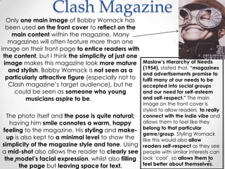 Clash Magazine
  Only one main image of Bobby Womack has
  been used on the front cover to reflect on the
    main content within the magazine. Many
   magazines will often feature more than one
image on their front page to entice readers with
 the content, but I think the simplicity of just one
 image makes this magazine look more mature         Maslow‟s Hierarchy of Needs
                                                    (1954), stated that, “magazines
   and stylish. Bobby Womack is not seen as a
                                                    and advertisements promise to
  particularly attractive figure (especially not to fulfil many of our needs to be
   Clash magazine’s target audience), but he        accepted into social groups
     could be seen as someone who young             and our need for self-esteem
         musicians aspire to be.                    and self-respect.” The main
                                                    image on the front cover is
                                                    styled to allow readers to really
  The photo itself and the pose is quite natural; connect with the indie vibe and
   having him smile connotes a warm, happy          allows them to feel like they
feeling to the magazine. His styling and make- belong to that particular
                                                    genre/group. Styling Womack
  up is also kept to a minimal level to show the like this would also allow
simplicity of the magazine style and tone. Using readers self-respect as they see
a mid-shot also allows the reader to clearly see people with similar interests can
 the model‟s facial expression, whilst also filling look ‘cool’ so allows them to
       the page but leaving space for text.         feel better about themselves.
 
