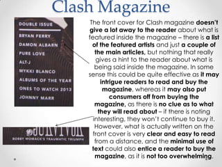 Clash Magazine
     The front cover for Clash magazine doesn‟t
    give a lot away to the reader about what is
    featured inside the magazine – there is a list
      of the featured artists and just a couple of
       the main articles, but nothing that really
        gives a hint to the reader about what is
       being said inside the magazine. In some
    sense this could be quite effective as it may
          intrigue readers to read and buy the
           magazine, whereas it may also put
              consumers off from buying the
       magazine, as there is no clue as to what
         they will read about – if there is noting
      interesting, they won’t continue to buy it.
       However, what is actually written on the
      front cover is very clear and easy to read
       from a distance, and the minimal use of
      text could also entice a reader to buy the
       magazine, as it is not too overwhelming.
 