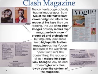 Clash Magazine
  The contents page actually
    has no images apart from
    two of the alternative front
   cover designs to inform the
  reader of the issue they are
  reading. The use of no other
   images actually makes the
        magazine look more
  organised and professional,
      but arguably looks more
     like a high-profile fashion
     magazine such as Vogue
    because of the way it has
        been structured. This
    doesn’t help the reader at
      all as it makes the page
   look boring to look at, and
        doesn’t give any clue
   away about the content of
            the magazine.
 