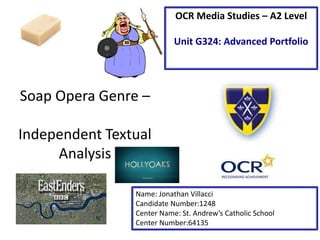 Soap Opera Genre –
Independent Textual
Analysis
Name: Jonathan Villacci
Candidate Number:1248
Center Name: St. Andrew’s Catholic School
Center Number:64135
OCR Media Studies – A2 Level
Unit G324: Advanced Portfolio
 