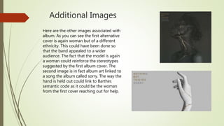 Additional Images
Here are the other images associated with
album. As you can see the first alternative
cover is again woman but of a different
ethnicity. This could have been done so
that the band appealed to a wider
audience. The fact that the model is again
a woman could reinforce the stereotypes
suggested by the first album cover. The
second image is in fact album art linked to
a song the album called sorry. The way the
hand is held out could link to Barthes
semantic code as it could be the woman
from the first cover reaching out for help.
 
