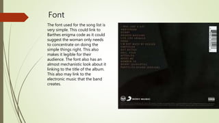 Font
The font used for the song list is
very simple. This could link to
Barthes enigma code as it could
suggest the woman only needs
to concentrate on doing the
simple things right. This also
makes it legible for their
audience. The font also has an
almost mechanistic look about it
linking to the title of the album.
This also may link to the
electronic music that the band
creates.
 
