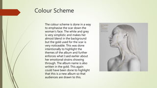 Colour Scheme
The colour scheme is done in a way
to emphasise the scar down the
woman’s face. The white and grey
is very simplistic and makes her
almost blend in the background
but the gold used for the scar is
very noticeable. This was done
intentionally to highlight the
themes of the album and further
enforces what I said earlier about
her emotional strains showing
through. The album name is also
written in the gold. This again
could have been done to highlight
that this is a new album so that
audiences are drawn to this.
 