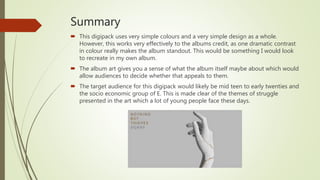 Summary
 This digipack uses very simple colours and a very simple design as a whole.
However, this works very effectively to the albums credit, as one dramatic contrast
in colour really makes the album standout. This would be something I would look
to recreate in my own album.
 The album art gives you a sense of what the album itself maybe about which would
allow audiences to decide whether that appeals to them.
 The target audience for this digipack would likely be mid teen to early twenties and
the socio economic group of E. This is made clear of the themes of struggle
presented in the art which a lot of young people face these days.
 